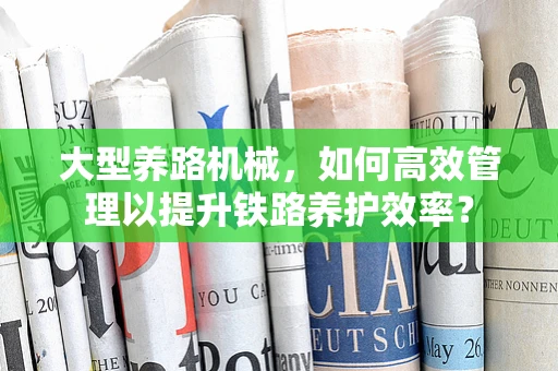 大型养路机械，如何高效管理以提升铁路养护效率？
