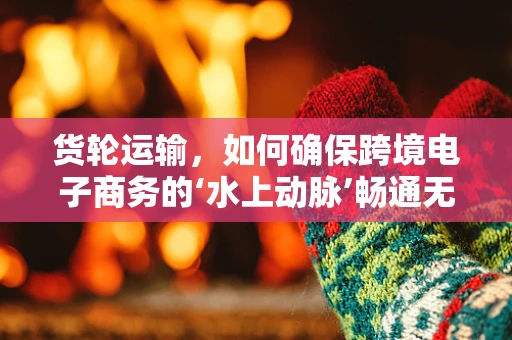 货轮运输，如何确保跨境电子商务的‘水上动脉’畅通无阻？