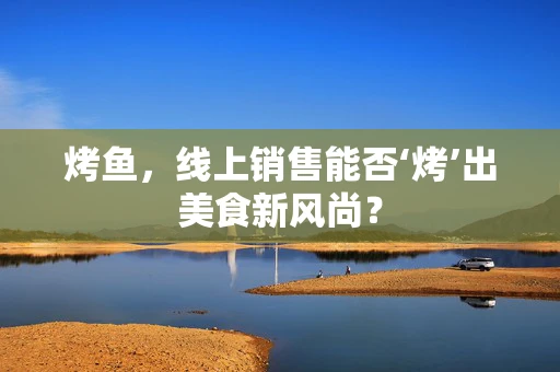 烤鱼，线上销售能否‘烤’出美食新风尚？
