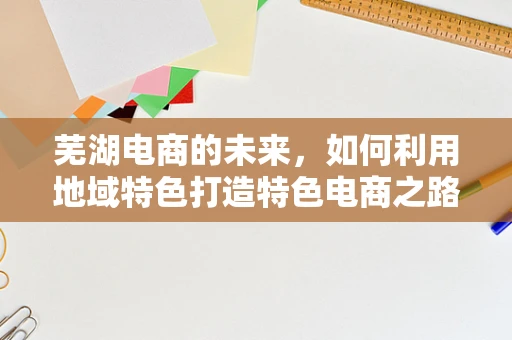 芜湖电商的未来，如何利用地域特色打造特色电商之路？