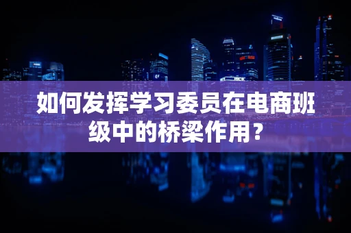 如何发挥学习委员在电商班级中的桥梁作用？