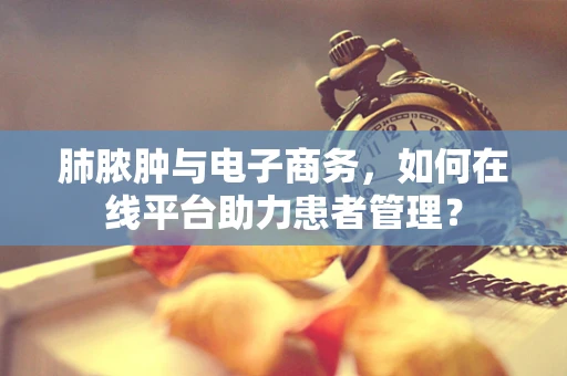肺脓肿与电子商务，如何在线平台助力患者管理？
