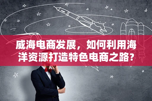 威海电商发展，如何利用海洋资源打造特色电商之路？