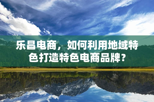 乐昌电商，如何利用地域特色打造特色电商品牌？