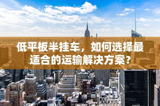 低平板半挂车，如何选择最适合的运输解决方案？