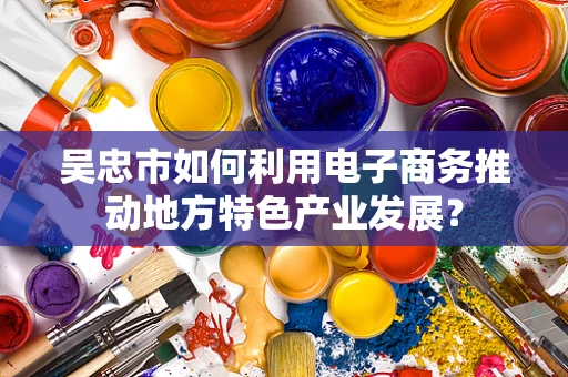 吴忠市如何利用电子商务推动地方特色产业发展？