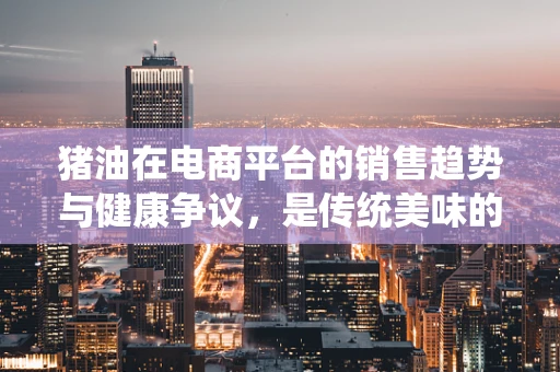猪油在电商平台的销售趋势与健康争议，是传统美味的回归，还是健康观念的挑战？