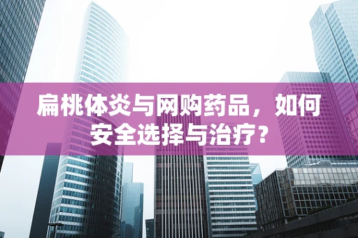 扁桃体炎与网购药品，如何安全选择与治疗？
