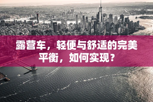 露营车，轻便与舒适的完美平衡，如何实现？