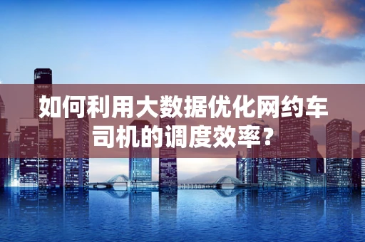 如何利用大数据优化网约车司机的调度效率？