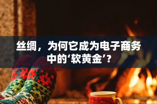 丝绸，为何它成为电子商务中的‘软黄金’？