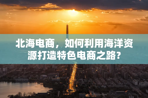 北海电商，如何利用海洋资源打造特色电商之路？