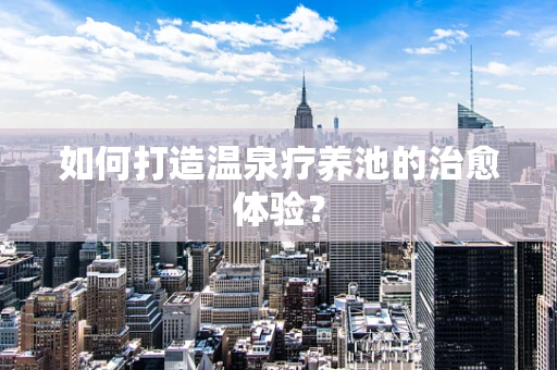 如何打造温泉疗养池的治愈体验？