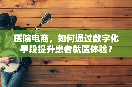 医院电商，如何通过数字化手段提升患者就医体验？
