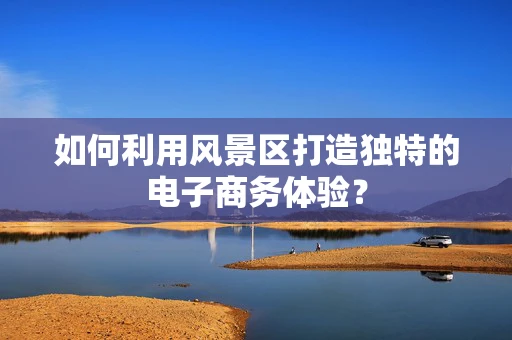 如何利用风景区打造独特的电子商务体验？