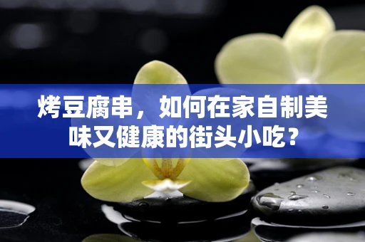 烤豆腐串，如何在家自制美味又健康的街头小吃？