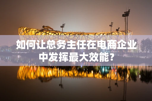 如何让总务主任在电商企业中发挥最大效能？