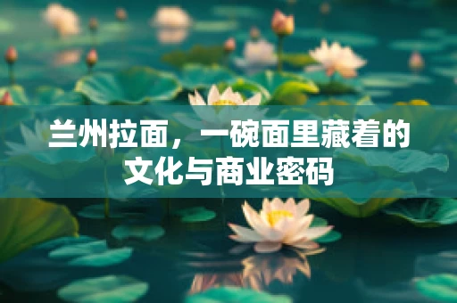 兰州拉面，一碗面里藏着的文化与商业密码