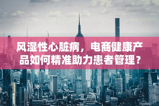 风湿性心脏病，电商健康产品如何精准助力患者管理？