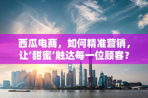西瓜电商，如何精准营销，让‘甜蜜’触达每一位顾客？
