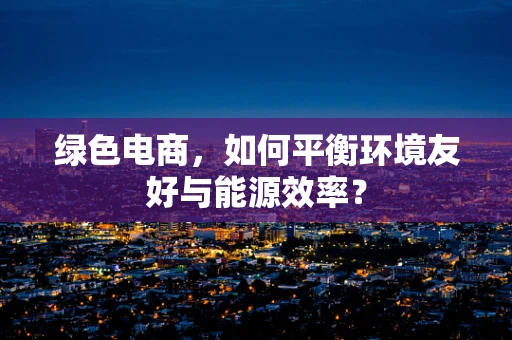 绿色电商，如何平衡环境友好与能源效率？