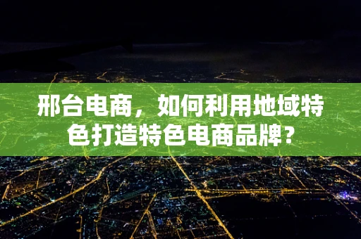邢台电商，如何利用地域特色打造特色电商品牌？