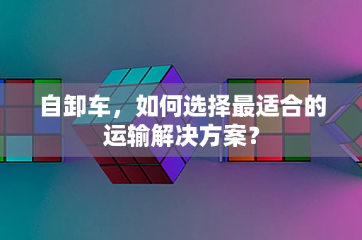 自卸车，如何选择最适合的运输解决方案？