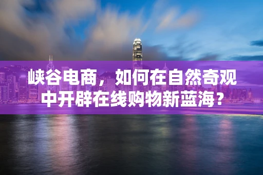 峡谷电商，如何在自然奇观中开辟在线购物新蓝海？