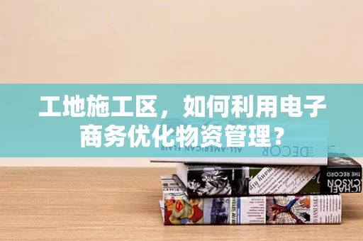 工地施工区，如何利用电子商务优化物资管理？