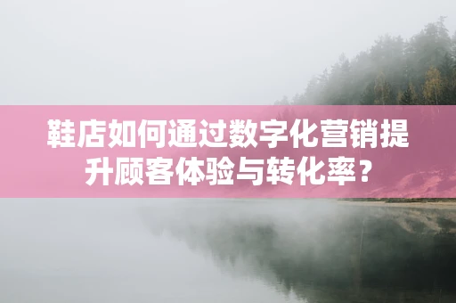 鞋店如何通过数字化营销提升顾客体验与转化率？