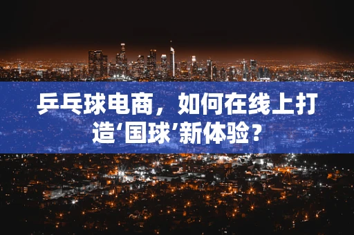乒乓球电商，如何在线上打造‘国球’新体验？