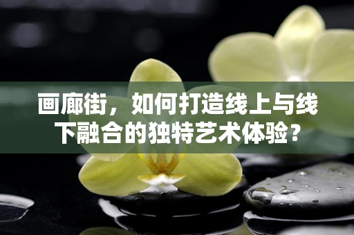 画廊街，如何打造线上与线下融合的独特艺术体验？