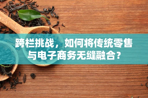 跨栏挑战，如何将传统零售与电子商务无缝融合？