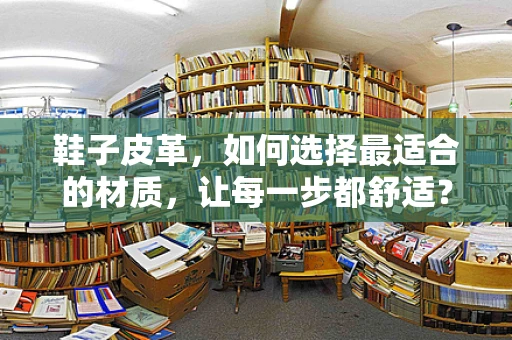 鞋子皮革，如何选择最适合的材质，让每一步都舒适？