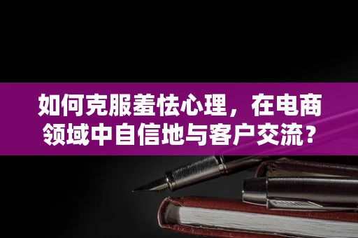 如何克服羞怯心理，在电商领域中自信地与客户交流？