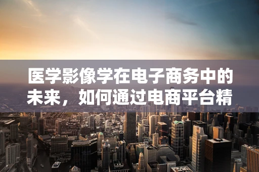 医学影像学在电子商务中的未来，如何通过电商平台精准匹配患者需求？