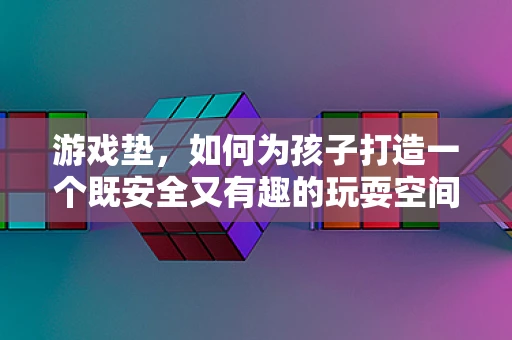 游戏垫，如何为孩子打造一个既安全又有趣的玩耍空间？
