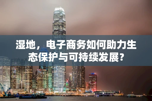 湿地，电子商务如何助力生态保护与可持续发展？