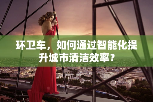 环卫车，如何通过智能化提升城市清洁效率？