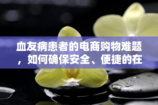 血友病患者的电商购物难题，如何确保安全、便捷的在线购药体验？
