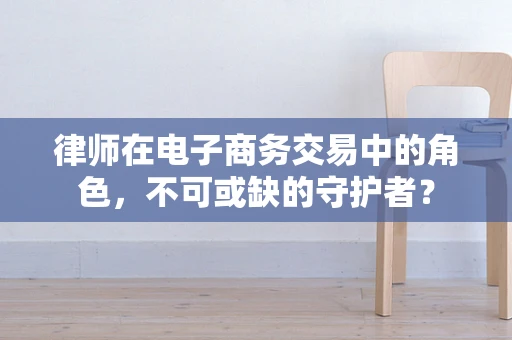 律师在电子商务交易中的角色，不可或缺的守护者？