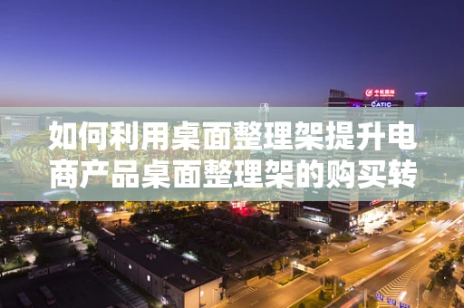 如何利用桌面整理架提升电商产品桌面整理架的购买转化率？