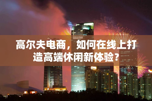 高尔夫电商，如何在线上打造高端休闲新体验？