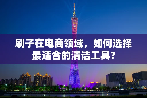 刷子在电商领域，如何选择最适合的清洁工具？