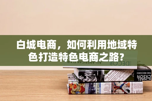 白城电商，如何利用地域特色打造特色电商之路？