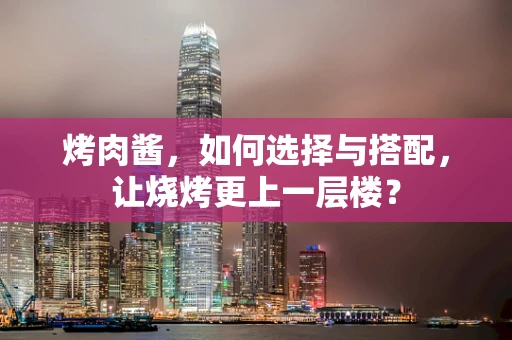 烤肉酱，如何选择与搭配，让烧烤更上一层楼？