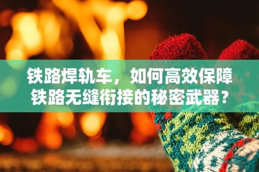铁路焊轨车，如何高效保障铁路无缝衔接的秘密武器？