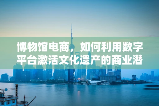 博物馆电商，如何利用数字平台激活文化遗产的商业潜力？