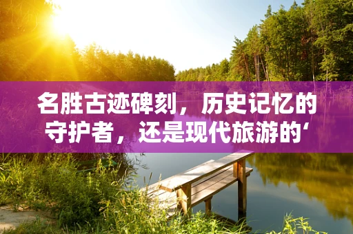 名胜古迹碑刻，历史记忆的守护者，还是现代旅游的‘活化石’？
