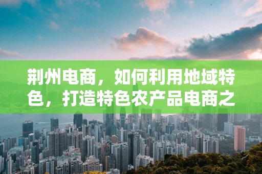 荆州电商，如何利用地域特色，打造特色农产品电商之路？